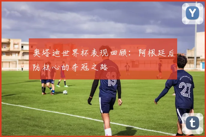 奥塔迪世界杯表现回顾：阿根廷后防核心的夺冠之路