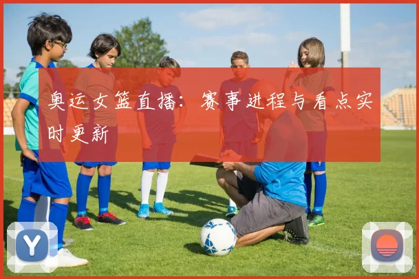 奥运女篮直播：赛事进程与看点实时更新