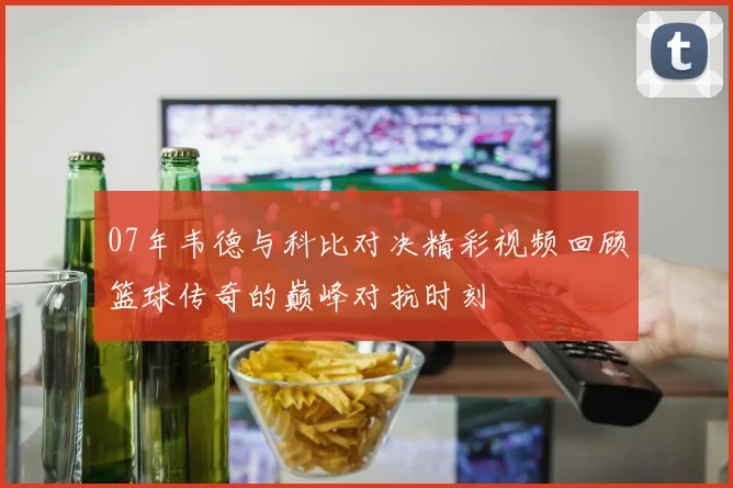 07年韦德与科比对决精彩视频回顾篮球传奇的巅峰对抗时刻