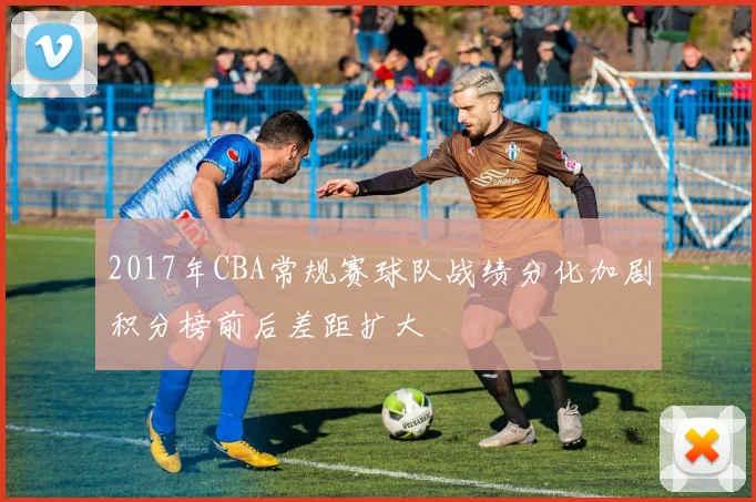 2017年CBA常规赛球队战绩分化加剧积分榜前后差距扩大
