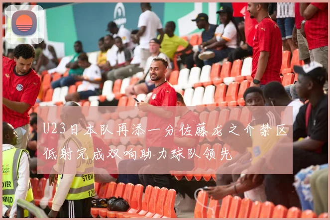U23日本队再添一分佐藤龙之介禁区低射完成双响助力球队领先