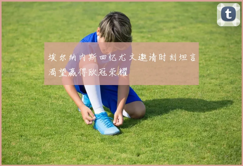 埃尔纳内斯回忆尤文邀请时刻坦言渴望赢得欧冠荣耀