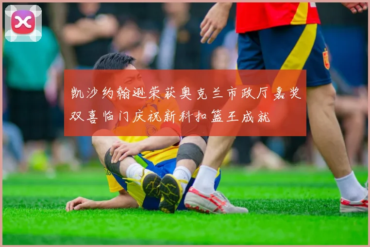 凯沙约翰逊荣获奥克兰市政厅嘉奖双喜临门庆祝新科扣篮王成就